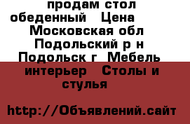 продам стол обеденный › Цена ­ 250 - Московская обл., Подольский р-н, Подольск г. Мебель, интерьер » Столы и стулья   